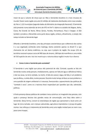 AP1MC – Associação Programa Um Milhão de Cisternas para o Semiárido
Endereço: Rua Nicarágua, 111 - Espinheiro - Recife – PE CEP. 52.020-190
Tel: (81) 2121 7666 - www.asabrasil.org.br - asa@asabrasil.org.br
8
Associação Programa Um Milhão
de Cisternas para o Semiárido (AP1MC)
Articulação Semiárido Brasileiro (ASA)
maior do que o volume de chuva que cai. Mas o Semiárido brasileiro é o mais chuvoso do
mundo! Vivem nesta região cerca de 22 milhões de habitantes distribuídos entre nove estados
do País e 1.113 municípios (segundo dados do Ministério da Integração Nacional). O Semiárido
está presente numa extensão de terra de 975 mil Km² e abarca os estados de Alagoas, Bahia,
Ceará, Rio Grande do Norte, Minas Gerais, Paraíba, Pernambuco, Piauí e Sergipe. A ASA
também considera o Maranhão como parte dessa região, embora, oficialmente, o estado não
esteja incluído no Semiárido legal.
Olhando o Semiárido brasileiro, uma das principais características que o diferencia dos outros
é a sua vegetação conhecida como Caatinga, bioma existente apenas no Brasil! É o que
chamamos de um bioma endêmico, ou seja, que é próprio da região. Ela ocupa 11% do
território nacional e possui cerca de 900 tipos de árvores, 148 tipos de mamíferos e uma média
de 510 espécies de aves. Isso nos mostra que a natureza dessa região é muito rica e diversa.
• Como é visto o Semiárido pela sociedade?
O Semiárido é uma região que possui alto potencial de vida. Contudo, quando se fala em
Semiárido muitos ainda pensam, imediatamente, apenas em falta de água e deficiência hídrica
e daí nas secas, na terra rachada, na morte. A falta de acesso à água, de fato, é um problema
que já afetou, e ainda afeta, muitas pessoas. Durante muito tempo atribuiu-se esse problema a
uma questão de origem ambiental e à natureza, favorecendo o aparecimento das políticas de
“combate à seca”, como se a natureza fosse responsável por questões que são, sobretudo,
políticas.
A forte presença dessas políticas de combate à seca construiu no imaginário das pessoas, com
ajuda e presença decisiva dos grandes meios de comunicação, uma falsa ideia sobre o
Semiárido. Dessa forma, criaram-se estereótipos da região que apresentam o local como um
lugar de terra rachada, com crianças subnutridas, agricultura improdutiva e carcaça de gados
mortos. Isso reforçou o tratamento do Semiárido como uma região inviável para se viver e seu
povo como incapaz.
 