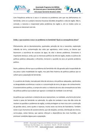 AP1MC – Associação Programa Um Milhão de Cisternas para o Semiárido
Endereço: Rua Nicarágua, 111 - Espinheiro - Recife – PE CEP. 52.020-190
Tel: (81) 2121 7666 - www.asabrasil.org.br - asa@asabrasil.org.br
9
Associação Programa Um Milhão
de Cisternas para o Semiárido (AP1MC)
Articulação Semiárido Brasileiro (ASA)
Com frequência atribui-se à seca e à natureza os problemas com que nos defrontamos no
Semiárido, como se a própria natureza houvesse decidido atrapalhar a vida da região. Não é,
contudo, a natureza a responsável pelos problemas da região e, sim os modos como as
pessoas se relacionam com ela.
Então, o que ocasiona a seca e os problemas no Semiárido? Quais as consequências disso?
Efetivamente, são os desmatamentos, queimadas, poluição de rios e nascentes, exploração
indevida da terra, contaminação dos solos por agrotóxico, entre outros, os fatores que
favorecem a ocorrência de escassez da água, da vida e demais problemas. Entretanto é
importante destacar, ainda, que os interesses políticos da elite da região, aliados à ausência de
políticas públicas adequadas e eficientes, tornaram a questão da seca um grande problema
político.
Assim, podemos afirmar que os problemas do Semiárido não são gerados pela incapacidade de
seu povo e pela inviabilidade da região, mas pela falta histórica de políticas públicas que se
voltem para a população do Semiárido.
E a ausência do Estado, marcada pela falta de estrutura e de políticas adequadas, aprofundou
as desigualdades econômicas e sociais e a concentração de terra, de água e de conhecimento.
O assistencialismo político, a compra de votos e a indústria da seca são consequências da falta
de políticas públicas que acabam por agravar a condição da realidade rural até hoje.
As políticas que sustentam a indústria da seca representam, na realidade, uma forma de tentar
manter o povo do Semiárido na submissão. As ações de combate à seca não dão conta de
resolver as questões e problemas da região, e ainda privilegiam os mais ricos com a construção
de grandes obras, como açudes e represas, muitas vezes nas terras de fazendeiros. Também
existe o que chamamos de assistencialismo, que são doações, esmolas, distribuição de víveres,
carros-pipas, cestas básicas, que apenas reforçam a dependência dos mais humildes, sem
promover condições dignas para a população.
 