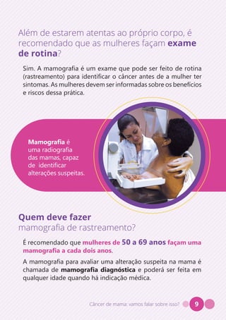 Câncer de mama: vamos falar sobre isso? 9
Além de estarem atentas ao próprio corpo, é
recomendado que as mulheres façam exame
de rotina?
Sim. A mamografia é um exame que pode ser feito de rotina
(rastreamento) para identificar o câncer antes de a mulher ter
sintomas. As mulheres devem ser informadas sobre os benefícios
e riscos dessa prática.
Quem deve fazer
mamografia de rastreamento?
É recomendado que mulheres de 50 a 69 anos façam uma
mamografia a cada dois anos.
A mamografia para avaliar uma alteração suspeita na mama é
chamada de mamografia diagnóstica e poderá ser feita em
qualquer idade quando há indicação médica.
Mamografia é
uma radiografia
das mamas, capaz
de identificar
alterações suspeitas.
 