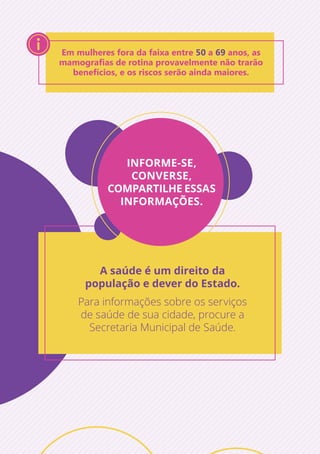 Em mulheres fora da faixa entre 50 a 69 anos, as
mamografias de rotina provavelmente não trarão
benefícios, e os riscos serão ainda maiores.
INFORME-SE,
CONVERSE,
COMPARTILHE ESSAS
INFORMAÇÕES.
A saúde é um direito da
população e dever do Estado.
Para informações sobre os serviços
de saúde de sua cidade, procure a
Secretaria Municipal de Saúde.
 