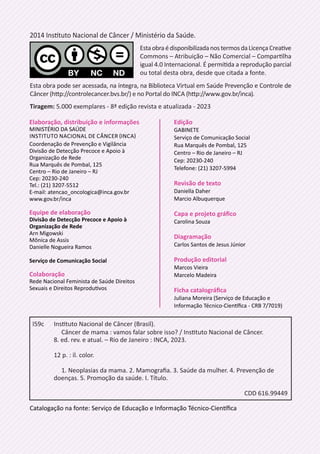 Catalogação na fonte: Serviço de Educação e Informação Técnico-Científica
Edição
GABINETE
Serviço de Comunicação Social
Rua Marquês de Pombal, 125
Centro – Rio de Janeiro – RJ
Cep: 20230-240
Telefone: (21) 3207-5994
Revisão de texto
Daniella Daher
Marcio Albuquerque
Capa e projeto gráfico
Carolina Souza
Diagramação
Carlos Santos de Jesus Júnior
Produção editorial
Marcos Vieira
Marcelo Madeira
Ficha catalográfica
Juliana Moreira (Serviço de Educação e
Informação Técnico-Científica - CRB 7/7019)
2014 Instituto Nacional de Câncer / Ministério da Saúde.
EstaobraédisponibilizadanostermosdaLicençaCreative
Commons – Atribuição – Não Comercial – Compartilha
igual 4.0 Internacional. É permitida a reprodução parcial
ou total desta obra, desde que citada a fonte.
Esta obra pode ser acessada, na íntegra, na Biblioteca Virtual em Saúde Prevenção e Controle de
Câncer (http://controlecancer.bvs.br/) e no Portal do INCA (http://www.gov.br/inca).
Tiragem: 5.000 exemplares - 8ª edição revista e atualizada - 2023
I59c		
Instituto Nacional de Câncer (Brasil).
			
Câncer de mama : vamos falar sobre isso? / Instituto Nacional de Câncer.
		
8. ed. rev. e atual. – Rio de Janeiro : INCA, 2023.
		
12 p. : il. color.
			
1. Neoplasias da mama. 2. Mamografia. 3. Saúde da mulher. 4. Prevenção de
		
doenças. 5. Promoção da saúde. I. Título.
CDD 616.99449
Elaboração, distribuição e informações
MINISTÉRIO DA SAÚDE
INSTITUTO NACIONAL DE CÂNCER (INCA)
Coordenação de Prevenção e Vigilância
Divisão de Detecção Precoce e Apoio à
Organização de Rede
Rua Marquês de Pombal, 125
Centro – Rio de Janeiro – RJ
Cep: 20230-240
Tel.: (21) 3207-5512
E-mail: atencao_oncologica@inca.gov.br
www.gov.br/inca
Equipe de elaboração
Divisão de Detecção Precoce e Apoio à
Organização de Rede
Arn Migowski
Mônica de Assis
Danielle Nogueira Ramos
Serviço de Comunicação Social
Colaboração
Rede Nacional Feminista de Saúde Direitos
Sexuais e Direitos Reprodutivos
 