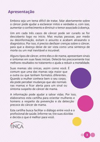 3
Embora seja um tema difícil de tratar, falar abertamente sobre
o câncer pode ajudar a esclarecer mitos e verdades e, com isso,
aumentar o conhecimento e diminuir o temor associado à doença.
Um em cada três casos de câncer pode ser curado se for
descoberto logo no início. Mas muitas pessoas, por medo
ou desinformação, evitam o assunto e acabam atrasando o
diagnóstico. Por isso, é preciso desfazer crenças sobre o câncer,
para que a doença deixe de ser vista como uma sentença de
morte ou um mal inevitável e incurável.
Alguns tipos de câncer, entre eles o de mama, apresentam sinais
e sintomas em suas fases iniciais. Detectá-los precocemente traz
melhores resultados no tratamento e ajuda a reduzir a mortalidade.
Suas mamas são únicas, assim como você. É
comum que uma das mamas seja maior que
a outra ou que tenham formatos diferentes.
Quando a mulher conhece bem o seu corpo,
ela pode perceber mudanças que são normais
nas mamas e ficar alerta para um sinal ou
sintoma suspeito de câncer de mama.
A informação pode ajudar a salvar vidas. Por isso,
elaboramos esta cartilha para orientar mulheres e
homens a respeito da prevenção e da detecção
precoce do câncer de mama.
Esta cartilha busca facilitar o diálogo entre você e o
profissional de saúde. Informe-se, tire suas dúvidas
e decida o que é melhor para você.
Apresentação
 