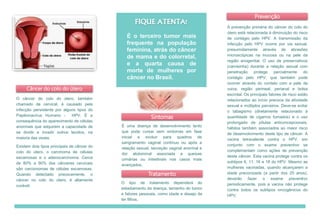 Câncer do colo do útero
O câncer do colo do útero, também
chamado de cervical, é causado pela
infecção persistente por alguns tipos do
Papilomavírus Humano - HPV. É a
consequência do aparecimento de células
anormais que adquirem a capacidade de
se dividir e invadir outros tecidos, na
maioria das vezes.
Existem dois tipos principais de câncer do
colo do útero, o carcinoma de células
escamosas e o adenocarcinoma. Cerca
de 80% a 90% dos cânceres cervicais
são carcionomas de células escamosas.
Quando detectado precocemente, o
câncer no colo do útero, é altamente
curável.
É uma doença de desenvolvimento lento
que pode cursar sem sintomas em fase
inicial e evoluir para quadros de
sangramento vaginal contínuo ou após a
relação sexual, secreção vaginal anormal e
dor abdominal associada a queixas
urinárias ou intestinais nos casos mais
avançados.
Sintomas
A prevenção primária do câncer do colo do
útero está relacionada à diminuição do risco
de contágio pelo HPV. A transmissão da
infecção pelo HPV ocorre por via sexual,
presumidamente através de abrasões
microscópicas na mucosa ou na pele da
região anogenital. O uso de preservativos
(camisinha) durante a relação sexual com
penetração protege parcialmente do
contágio pelo HPV, que também pode
ocorrer através do contato com a pele da
vulva, região perineal, perianal e bolsa
escrotal. Os principais fatores de risco estão
relacionados ao início precoce da atividade
sexual e múltiplos parceiros. Deve-se evitar
o tabagismo (diretamente relacionado à
quantidade de cigarros fumados) e o uso
prolongado de pílulas anticoncepcionais,
hábitos também associados ao maior risco
de desenvolvimento deste tipo de câncer. A
vacina tetravalente contra o HPV, em
conjunto com o exame preventivo se
complementam como ações de prevenção
deste câncer. Esta vacina protege contra os
subtipos 6, 11, 16 e 18 do HPV. Mesmo as
mulheres vacinadas, quando alcançarem a
idade preconizada (a partir dos 25 anos),
deverão fazer o exame preventivo
periodicamente, pois a vacina não protege
contra todos os subtipos oncogênicos do
HPV.
FIQUE ATENTA!
É o terceiro tumor mais
frequente na população
feminina, atrás do câncer
de mama e do colorretal,
e a quarta causa de
morte de mulheres por
câncer no Brasil.
Prevenção
Tratamento
O tipo de tratamento dependerá do
estadiamento da doença, tamanho do tumor
e fatores pessoais, como idade e desejo de
ter filhos.
 