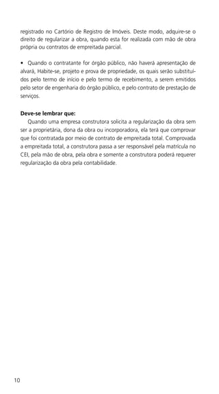 10
registrado no Cartório de Registro de Imóveis. Deste modo, adquire-se o
direito de regularizar a obra, quando esta for realizada com mão de obra
própria ou contratos de empreitada parcial.
•	 Quando o contratante for órgão público, não haverá apresentação de
alvará, Habite-se, projeto e prova de propriedade, os quais serão substituí-
dos pelo termo de início e pelo termo de recebimento, a serem emitidos
pelo setor de engenharia do órgão público, e pelo contrato de prestação de
serviços.
Deve-se lembrar que:
	 Quando uma empresa construtora solicita a regularização da obra sem
ser a proprietária, dona da obra ou incorporadora, ela terá que comprovar
que foi contratada por meio de contrato de empreitada total. Comprovada
a empreitada total, a construtora passa a ser responsável pela matrícula no
CEI, pela mão de obra, pela obra e somente a construtora poderá requerer
regularização da obra pela contabilidade.
 