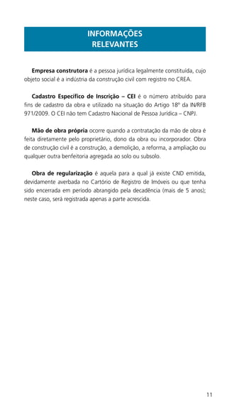 11
INFORMAÇÕES
RELEVANTES
	 Empresa construtora é a pessoa jurídica legalmente constituída, cujo
objeto social é a indústria da construção civil com registro no CREA.
	 Cadastro Específico de Inscrição – CEI é o número atribuído para
fins de cadastro da obra e utilizado na situação do Artigo 18º da IN/RFB
971/2009. O CEI não tem Cadastro Nacional de Pessoa Jurídica – CNPJ.
	 Mão de obra própria ocorre quando a contratação da mão de obra é
feita diretamente pelo proprietário, dono da obra ou incorporador. Obra
de construção civil é a construção, a demolição, a reforma, a ampliação ou
qualquer outra benfeitoria agregada ao solo ou subsolo.
	 Obra de regularização é aquela para a qual já existe CND emitida,
devidamente averbada no Cartório de Registro de Imóveis ou que tenha
sido encerrada em período abrangido pela decadência (mais de 5 anos);
neste caso, será registrada apenas a parte acrescida.
 