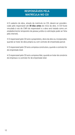 12
RESPONSÁVEIS PELA
MATRÍCULA NO CEI
•	O cadastro da obra, através da matrícula no CEI, deverá ser providen-
ciado pelo responsável até 30 dias antes do início da obra. A CEI ficará
vinculada à raiz do CNPJ do responsável e a obra será tratada como um
estabelecimento temporário da pessoa jurídica (a solicitação pode ser feita
pela internet).
•	O responsável pela CEI será o proprietário, dono da obra ou incorporador,
quando se tratar de obra própria ou com contrato de empreitada parcial.
•	O responsável pela CEI será a empresa construtora, quando o contrato for
de empreitada total.
•	O responsável pela CEI será a empresa líder, quando se tratar de consórcio
de empresas e o contrato for de empreitada total.
 
