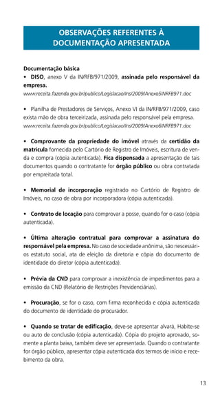 13
OBSERVAÇÕES REFERENTES À
DOCUMENTAÇÃO APRESENTADA
Documentação básica
•	 DISO, anexo V da IN/RFB/971/2009, assinada pelo responsável da
empresa.
www.receita.fazenda.gov.br/publico/Legislacao/Ins/2009/Anexo5INRFB971.doc
•	 Planilha de Prestadores de Serviços, Anexo VI da IN/RFB/971/2009, caso
exista mão de obra terceirizada, assinada pelo responsável pela empresa.
www.receita.fazenda.gov.br/publico/Legislacao/Ins/2009/Anexo6INRFB971.doc
•	 Comprovante da propriedade do imóvel através da certidão da
matrícula fornecida pelo Cartório de Registro de Imóveis, escritura de ven-
da e compra (cópia autenticada). Fica dispensada a apresentação de tais
documentos quando o contratante for órgão público ou obra contratada
por empreitada total.
•	 Memorial de incorporação registrado no Cartório de Registro de
Imóveis, no caso de obra por incorporadora (cópia autenticada).
•	 Contrato de locação para comprovar a posse, quando for o caso (cópia
autenticada).
•	 Última alteração contratual para comprovar a assinatura do
responsável pela empresa. No caso de sociedade anônima, são nescessári-
os estatuto social, ata de eleição da diretoria e cópia do documento de
identidade do diretor (cópia autenticada).
•	 Prévia da CND para comprovar a inexistência de impedimentos para a
emissão da CND (Relatório de Restrições Previdenciárias).
•	 Procuração, se for o caso, com firma reconhecida e cópia autenticada
do documento de identidade do procurador.
•	 Quando se tratar de edificação, deve-se apresentar alvará, Habite-se
ou auto de conclusão (cópia autenticada). Cópia do projeto aprovado, so-
mente a planta baixa, também deve ser apresentada. Quando o contratante
for órgão público, apresentar cópia autenticada dos termos de início e rece-
bimento da obra.
 