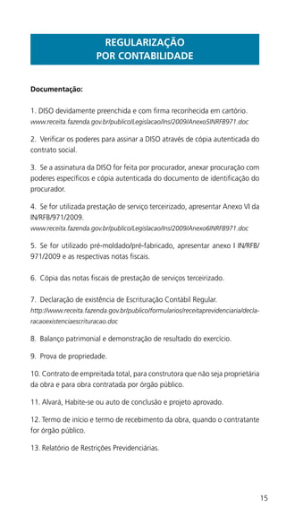 15
REGULARIZAÇÃO
POR CONTABILIDADE
Documentação:
1. DISO devidamente preenchida e com firma reconhecida em cartório.
www.receita.fazenda.gov.br/publico/Legislacao/Ins/2009/Anexo5INRFB971.doc
2.	 Verificar os poderes para assinar a DISO através de cópia autenticada do
contrato social.
3.	 Se a assinatura da DISO for feita por procurador, anexar procuração com
poderes específicos e cópia autenticada do documento de identificação do
procurador.
4.	 Se for utilizada prestação de serviço terceirizado, apresentar Anexo VI da
IN/RFB/971/2009.
www.receita.fazenda.gov.br/publico/Legislacao/Ins/2009/Anexo6INRFB971.doc
5. 	Se for utilizado pré-moldado/pré-fabricado, apresentar anexo I IN/RFB/
971/2009 e as respectivas notas fiscais.
6.	 Cópia das notas fiscais de prestação de serviços terceirizado.
7.	 Declaração de existência de Escrituração Contábil Regular.
http://www.receita.fazenda.gov.br/publico/formularios/receitaprevidenciaria/decla-
racaoexistenciaescrituracao.doc
8.	 Balanço patrimonial e demonstração de resultado do exercício.
9.	 Prova de propriedade.
10.	Contrato de empreitada total, para construtora que não seja proprietária
da obra e para obra contratada por órgão público.
11.	Alvará, Habite-se ou auto de conclusão e projeto aprovado.
12.	Termo de início e termo de recebimento da obra, quando o contratante
for órgão público.
13.	Relatório de Restrições Previdenciárias.
 