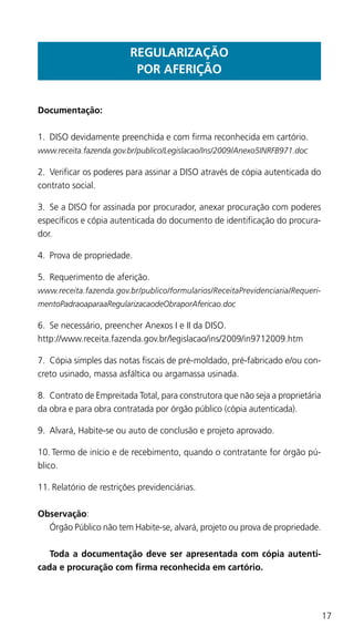 17
REGULARIZAÇÃO
POR AFERIÇÃO
Documentação:
1.	 DISO devidamente preenchida e com firma reconhecida em cartório.
www.receita.fazenda.gov.br/publico/Legislacao/Ins/2009/Anexo5INRFB971.doc
2.	 Verificar os poderes para assinar a DISO através de cópia autenticada do
contrato social.
3.	 Se a DISO for assinada por procurador, anexar procuração com poderes
específicos e cópia autenticada do documento de identificação do procura-
dor.
4.	 Prova de propriedade.
5.	 Requerimento de aferição.
www.receita.fazenda.gov.br/publico/formularios/ReceitaPrevidenciaria/Requeri-
mentoPadraoaparaaRegularizacaodeObraporAfericao.doc
6.	 Se necessário, preencher Anexos I e II da DISO.
http://www.receita.fazenda.gov.br/legislacao/ins/2009/in9712009.htm
7.	 Cópia simples das notas fiscais de pré-moldado, pré-fabricado e/ou con-
creto usinado, massa asfáltica ou argamassa usinada.
8.	 Contrato de Empreitada Total, para construtora que não seja a proprietária
da obra e para obra contratada por órgão público (cópia autenticada).
9.	 Alvará, Habite-se ou auto de conclusão e projeto aprovado.
10.	Termo de início e de recebimento, quando o contratante for órgão pú-
blico.
11.	Relatório de restrições previdenciárias.
Observação:
	 Órgão Público não tem Habite-se, alvará, projeto ou prova de propriedade.
	 Toda a documentação deve ser apresentada com cópia autenti-
cada e procuração com firma reconhecida em cartório.
 