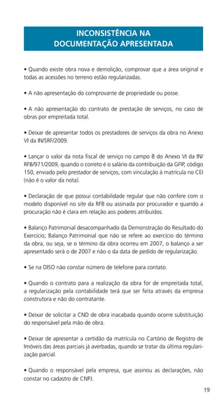 19
INCONSISTÊNCIA NA
DOCUMENTAÇÃO APRESENTADA
•	Quando existe obra nova e demolição, comprovar que a área original e
todas as acessões no terreno estão regularizadas.
•	A não apresentação do comprovante de propriedade ou posse.
•	A não apresentação do contrato de prestação de serviços, no caso de
obras por empreitada total.
•	Deixar de apresentar todos os prestadores de serviços da obra no Anexo
VI da IN/SRF/2009.
•	Lançar o valor da nota fiscal de serviço no campo 8 do Anexo VI da IN/
RFB/971/2009, quando o correto é o salário da contribuição da GFIP, código
150, enviado pelo prestador de serviços, com vinculação à matrícula no CEI
(não é o valor da nota).
•	Declaração de que possui contabilidade regular que não confere com o
modelo disponível no site da RFB ou assinada por procurador e quando a
procuração não é clara em relação aos poderes atribuídos.
•	Balanço Patrimonial desacompanhado da Demonstração do Resultado do
Exercício; Balanço Patrimonial que não se refere ao exercício do término
da obra, ou seja, se o término da obra ocorreu em 2007, o balanço a ser
apresentado será o de 2007 e não o da data de pedido de regularização.
•	Se na DISO não constar número de telefone para contato.
•	Quando o contrato para a realização da obra for de empreitada total,
a regularização pela contabilidade terá que ser feita através da empresa
construtora e não do contratante.
•	Deixar de solicitar a CND de obra inacabada quando ocorre substituição
do responsável pela mão de obra.
•	Deixar de apresentar a certidão da matrícula no Cartório de Registro de
Imóveis das áreas parciais já averbadas, quando se tratar da última regulari-
zação parcial.
•	Quando o responsável pela empresa, que assinou as declarações, não
constar no cadastro de CNPJ.
 