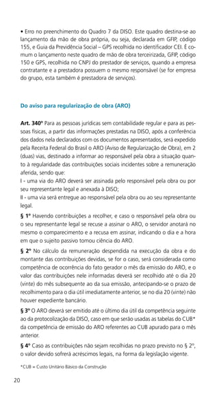 20
•	Erro no preenchimento do Quadro 7 da DISO. Este quadro destina-se ao
lançamento da mão de obra própria, ou seja, declarada em GFIP, código
155, e Guia da Previdência Social – GPS recolhida no identificador CEI. É co-
mum o lançamento neste quadro de mão de obra terceirizada, GFIP, código
150 e GPS, recolhida no CNPJ do prestador de serviços, quando a empresa
contratante e a prestadora possuem o mesmo responsável (se for empresa
do grupo, esta também é prestadora de serviços).
Do aviso para regularização de obra (ARO)
Art. 340º Para as pessoas jurídicas sem contabilidade regular e para as pes-
soas físicas, a partir das informações prestadas na DISO, após a conferência
dos dados nela declarados com os documentos apresentados, será expedido
pela Receita Federal do Brasil o ARO (Aviso de Regularização de Obra), em 2
(duas) vias, destinado a informar ao responsável pela obra a situação quan-
to à regularidade das contribuições sociais incidentes sobre a remuneração
aferida, sendo que:
I - uma via do ARO deverá ser assinada pelo responsável pela obra ou por
seu representante legal e anexada à DISO;
II - uma via será entregue ao responsável pela obra ou ao seu representante
legal.
§ 1º Havendo contribuições a recolher, e caso o responsável pela obra ou
o seu representante legal se recuse a assinar o ARO, o servidor anotará no
mesmo o comparecimento e a recusa em assinar, indicando o dia e a hora
em que o sujeito passivo tomou ciência do ARO.
§ 2º No cálculo da remuneração despendida na execução da obra e do
montante das contribuições devidas, se for o caso, será considerada como
competência de ocorrência do fato gerador o mês da emissão do ARO, e o
valor das contribuições nele informadas deverá ser recolhido até o dia 20
(vinte) do mês subsequente ao da sua emissão, antecipando-se o prazo de
recolhimento para o dia útil imediatamente anterior, se no dia 20 (vinte) não
houver expediente bancário.
§ 3º O ARO deverá ser emitido até o último dia útil da competência seguinte
ao da protocolização da DISO, caso em que serão usadas as tabelas do CUB*
da competência de emissão do ARO referentes ao CUB apurado para o mês
anterior.
§ 4º Caso as contribuições não sejam recolhidas no prazo previsto no § 2º,
o valor devido sofrerá acréscimos legais, na forma da legislação vigente.
*CUB = Custo Unitário Básico da Construção
 