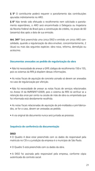 21
§ 5º O contribuinte poderá requerer o parcelamento das contribuições
apuradas indiretamente no ARO.
§ 6º Não tendo sido efetuado o recolhimento nem solicitado o parcela-
mento espontâneo, o ARO será encaminhado à Delegacia ou Inspetoria
da Receita Federal do Brasil para a constituição do crédito, no prazo de 60
(sessenta) dias após a data de sua emissão.
Art. 341º Será preenchida uma única DISO e emitido um único ARO con-
solidado, quando a regularização da obra envolver, concomitantemente, 2
(duas) ou mais das seguintes espécies: obra nova, reforma, demolição ou
acréscimo.
Documentos anexados ao pedido de regularização da obra
•	Não há necessidade de anexar a GFIP, códigos de recolhimento 150 e 155,
pois os sistemas da RFB já dispõem dessas informações.
•	As notas fiscais de aquisição de concreto usinado só devem ser anexadas
no caso de regularização por aferição.
•	Não há necessidade de anexar as notas fiscais de serviços relacionados
no Anexo VI da IN/RFB/971/2009, pois o sistema da RFB irá verificar se a
retenção dos onze por cento na cessão de mão de obra ou empreitada que
foi informada está devidamente recolhida.
•	As notas fiscais relacionadas de aquisição de pré-moldados e pré-fabrica-
dos, se for o caso, devem ser anexadas ao pedido.
•	A via original do documento nunca será juntada ao processo.
Sequência de conferência da documentação
DISO
•	O Quadro 4 deve estar preenchido com os dados do responsável pela
matrícula no CEI e a jurisdição da empresa é o município de São Paulo.
•	O Quadro 5 está preenchido com os dados da obra.
•	A DISO foi assinada pelo responsável pela empresa, conforme cópia
autenticada do contrato social.
 