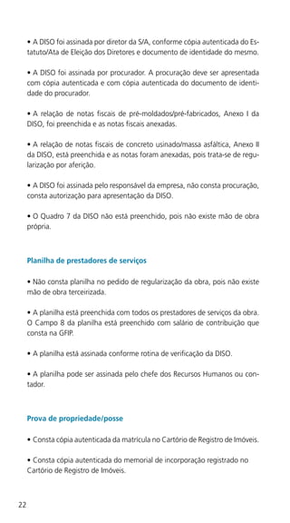 22
•	A DISO foi assinada por diretor da S/A, conforme cópia autenticada do Es-
tatuto/Ata de Eleição dos Diretores e documento de identidade do mesmo.
•	A DISO foi assinada por procurador. A procuração deve ser apresentada
com cópia autenticada e com cópia autenticada do documento de identi-
dade do procurador.
•	A relação de notas fiscais de pré-moldados/pré-fabricados, Anexo I da
DISO, foi preenchida e as notas fiscais anexadas.
•	A relação de notas fiscais de concreto usinado/massa asfáltica, Anexo II
da DISO, está preenchida e as notas foram anexadas, pois trata-se de regu-
larização por aferição.
•	A DISO foi assinada pelo responsável da empresa, não consta procuração,
consta autorização para apresentação da DISO.
•	O Quadro 7 da DISO não está preenchido, pois não existe mão de obra
própria.
Planilha de prestadores de serviços
•	Não consta planilha no pedido de regularização da obra, pois não existe
mão de obra terceirizada.
•	A planilha está preenchida com todos os prestadores de serviços da obra.
O Campo 8 da planilha está preenchido com salário de contribuição que
consta na GFIP.
•	A planilha está assinada conforme rotina de verificação da DISO.
•	A planilha pode ser assinada pelo chefe dos Recursos Humanos ou con-
tador.
Prova de propriedade/posse
•	Consta cópia autenticada da matrícula no Cartório de Registro de Imóveis.
•	Consta cópia autenticada do memorial de incorporação registrado no 	
Cartório de Registro de Imóveis.
 