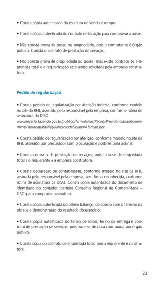 23
•	Consta cópia autenticada da escritura de venda e compra.
•	Consta cópia autenticada do contrato de locação para comprovar a posse.
•	Não consta prova de posse ou propriedade, pois o contratante é órgão
público. Consta o contrato de prestação de serviços.
•	Não consta prova de propriedade ou posse, mas existe contrato de em-
preitada total e a regularização está sendo solicitada pela empresa constru-
tora.
Pedido de regularização
•	Consta pedido de regularização por aferição indireta, conforme modelo
no site da RFB, assinado pelo responsável pela empresa, conforme rotina de
assinatura da DISO.
www.receita.fazenda.gov.br/publico/formularios/ReceitaPrevidenciaria/Requeri-
mentoPadraoaparaaRegularizacaodeObraporAfericao.doc
•	Consta pedido de regularização por aferição, conforme modelo no site da
RFB, assinado por procurador com procuração e poderes para assinar.
•	Consta contrato de prestação de serviços, pois trata-se de empreitada
total e o requerente é a empresa construtora.
•	Consta declaração de contabilidade, conforme modelo no site da RFB,
assinada pelo responsável pela empresa, sem firma reconhecida, conforme
rotina de assinatura da DISO. Consta cópia autenticada do documento de
identidade do contador (carteira Conselho Regional de Contabilidade –
CRC) para comprovar assinatura.
•	Consta cópia autenticada do último balanço, de acordo com o término da
obra, e a demonstração do resultado do exercício.
•	Consta cópia autenticada do termo de início, termo de entrega e con-
trato de prestação de serviços, pois trata-se de obra contratada por órgão
público.
•	Consta cópia do contrato de empreitada total, pois a requerente é constru-
tora.
 