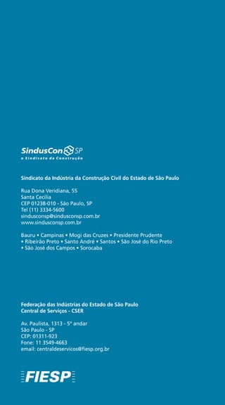 28
Federação das Indústrias do Estado de São Paulo
Central de Serviços - CSER
Av. Paulista, 1313 - 5º andar
São Paulo - SP
CEP: 01311-923
Fone: 11 3549-4663
email: centraldeservicos@fiesp.org.br
Sindicato da Indústria da Construção Civil do Estado de São Paulo
Rua Dona Veridiana, 55
Santa Cecília
CEP 01238-010 - São Paulo, SP
Tel (11) 3334-5600
sindusconsp@sindusconsp.com.br
www.sindusconsp.com.br
Bauru • Campinas • Mogi das Cruzes • Presidente Prudente
• Ribeirão Preto • Santo André • Santos • São José do Rio Preto
• São José dos Campos • Sorocaba
 