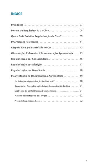 5
ÍNDICE
Introdução  .  .  .  .  .  .  .  .  .  .  .  .  .  .  .  .  .  .  .  .  .  .  .  .  .  .  .  .  .  .  .  .  .  .  .  .  .  .  .  .  . 07
Formas de Regularização da Obra .  .  .  .  .  .  .  .  .  .  .  .  .  .  .  .  .  .  .  .  .  . 08
Quem Pode Solicitar Regularização da Obra? .  .  .  .  .  .  .  .  .  .  .  .  . 09
Informações Relevantes  .  .  .  .  .  .  .  .  .  .  .  .  .  .  .  .  .  .  .  .  .  .  .  .  .  .  .  .  .  . 11
Responsáveis pela Matrícula no CEI .  .  .  .  .  .  .  .  .  .  .  .  .  .  .  .  .  .  .  .  . 12
Observações Referentes à Documentação Apresentada  .  .  .  . 13
Regularização por Contabilidade .  .  .  .  .  .  .  .  .  .  .  .  .  .  .  .  .  .  .  .  .  .  . 15
Regularização por Aferição .  .  .  .  .  .  .  .  .  .  .  .  .  .  .  .  .  .  .  .  .  .  .  .  .  .  .  . 17
Regularização por Decadência .  .  .  .  .  .  .  .  .  .  .  .  .  .  .  .  .  .  .  .  .  .  .  .  . 18
Inconsistência na Documentação Apresentada .  .  .  .  .  .  .  .  .  .  .  . 19
Do Aviso para Regularização da Obra (ARO) .  .  .  .  .  .  .  .  .  .  .  .  .  .  .  .  .  . 20
Documentos Anexados ao Pedido de Regularização da Obra .  .  .  .  .  .  . 21
SeqUência de Conferência da Documentação .  .  .  .  .  .  .  .  .  .  .  .  .  .  .  .  .  .  .  .  .  . 21
Planilha de Prestadores de Serviços .  .  .  .  .  .  .  .  .  .  .  .  .  .  .  .  .  .  .  .  .  .  .  . 22
Prova de Propriedade/Posse .  .  .  .  .  .  .  .  .  .  .  .  .  .  .  .  .  .  .  .  .  .  .  .  .  .  .  .  . 22
 