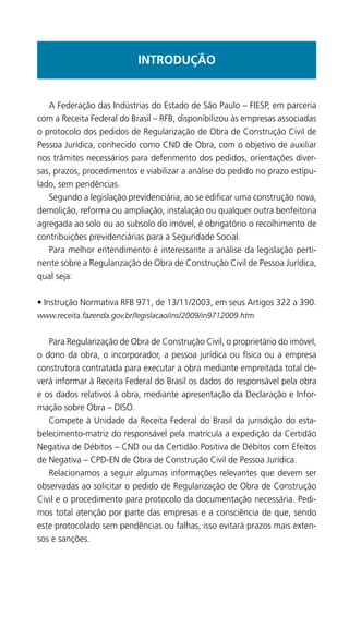 INTRODUÇÃO
	 A Federação das Indústrias do Estado de São Paulo – FIESP, em parceria
com a Receita Federal do Brasil – RFB, disponibilizou às empresas associadas
o protocolo dos pedidos de Regularização de Obra de Construção Civil de
Pessoa Jurídica, conhecido como CND de Obra, com o objetivo de auxiliar
nos trâmites necessários para deferimento dos pedidos, orientações diver-
sas, prazos, procedimentos e viabilizar a análise do pedido no prazo estipu-
lado, sem pendências.
	 Segundo a legislação previdenciária, ao se edificar uma construção nova,
demolição, reforma ou ampliação, instalação ou qualquer outra benfeitoria
agregada ao solo ou ao subsolo do imóvel, é obrigatório o recolhimento de
contribuições previdenciárias para a Seguridade Social.
	 Para melhor entendimento é interessante a análise da legislação perti-
nente sobre a Regularização de Obra de Construção Civil de Pessoa Jurídica,
qual seja:
• Instrução Normativa RFB 971, de 13/11/2003, em seus Artigos 322 a 390.
www.receita.fazenda.gov.br/legislacao/ins/2009/in9712009.htm
	 Para Regularização de Obra de Construção Civil, o proprietário do imóvel,
o dono da obra, o incorporador, a pessoa jurídica ou física ou a empresa
construtora contratada para executar a obra mediante empreitada total de-
verá informar à Receita Federal do Brasil os dados do responsável pela obra
e os dados relativos à obra, mediante apresentação da Declaração e Infor-
mação sobre Obra – DISO.
	 Compete à Unidade da Receita Federal do Brasil da jurisdição do esta-
belecimento-matriz do responsável pela matrícula a expedição da Certidão
Negativa de Débitos – CND ou da Certidão Positiva de Débitos com Efeitos
de Negativa – CPD-EN de Obra de Construção Civil de Pessoa Jurídica.
	 Relacionamos a seguir algumas informações relevantes que devem ser
observadas ao solicitar o pedido de Regularização de Obra de Construção
Civil e o procedimento para protocolo da documentação necessária. Pedi-
mos total atenção por parte das empresas e a consciência de que, sendo
este protocolado sem pendências ou falhas, isso evitará prazos mais exten-
sos e sanções.
 
