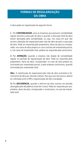8
FORMAS DE REGULARIZAÇÃO
DA OBRA
	 A obra pode ser regularizada da seguinte forma:
I)	 Por CONTABILIDADE, para as empresas que possuem contabilidade
regular durante a execução da obra e quando a execução total da obra
estiver abrangida pela contabilidade, ou seja, nos casos em que não
ocorreu alteração do responsável pela mão de obra durante a execução
da obra. Pode ser requerida pelo proprietário, dono da obra ou incorpo-
rador, nos casos de obra própria ou com contrato de empreitada parcial;
e, nos casos de empreitada total, poderá ser requerida pela construtora.
II)	 Por AFERIÇÃO, quando a empresa não dispõe de contabilidade
regular no período de regularização da obra. Pode ser requerida pelo
proprietário, dono da obra, incorporador, no caso de obra própria ou
contratada por empreitada parcial, e pela empresa construtora, quando
contratada por empreitada total.
	Obs.: A substituição de responsável pela mão de obra acarretará o fe-
chamento da obra por aferição indireta. Para que isso não ocorra, deverá
ser solicitada junto à RFB a regularização de obra inacabada.
III)	Por DECADÊNCIA, quando o término da obra ocorreu em período
abrangido pela decadência (mais de 5 anos). Pode ser requerida por pro-
prietário, dono da obra, incorporador e construtora, no caso de emprei-
tada total.
 