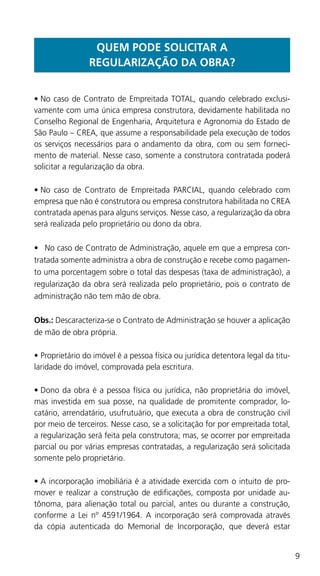 9
QUEM PODE SOLICITAR A
REGULARIZAÇÃO DA OBRA?
•	No caso de Contrato de Empreitada TOTAL, quando celebrado exclusi-
vamente com uma única empresa construtora, devidamente habilitada no
Conselho Regional de Engenharia, Arquitetura e Agronomia do Estado de
São Paulo – CREA, que assume a responsabilidade pela execução de todos
os serviços necessários para o andamento da obra, com ou sem forneci-
mento de material. Nesse caso, somente a construtora contratada poderá
solicitar a regularização da obra.
•	No caso de Contrato de Empreitada PARCIAL, quando celebrado com
empresa que não é construtora ou empresa construtora habilitada no CREA
contratada apenas para alguns serviços. Nesse caso, a regularização da obra
será realizada pelo proprietário ou dono da obra.
•	 No caso de Contrato de Administração, aquele em que a empresa con-
tratada somente administra a obra de construção e recebe como pagamen-
to uma porcentagem sobre o total das despesas (taxa de administração), a
regularização da obra será realizada pelo proprietário, pois o contrato de
administração não tem mão de obra.
Obs.: Descaracteriza-se o Contrato de Administração se houver a aplicação
de mão de obra própria.
•	Proprietário do imóvel é a pessoa física ou jurídica detentora legal da titu-
laridade do imóvel, comprovada pela escritura.
•	Dono da obra é a pessoa física ou jurídica, não proprietária do imóvel,
mas investida em sua posse, na qualidade de promitente comprador, lo-
catário, arrendatário, usufrutuário, que executa a obra de construção civil
por meio de terceiros. Nesse caso, se a solicitação for por empreitada total,
a regularização será feita pela construtora; mas, se ocorrer por empreitada
parcial ou por várias empresas contratadas, a regularização será solicitada
somente pelo proprietário.
•	A incorporação imobiliária é a atividade exercida com o intuito de pro-
mover e realizar a construção de edificações, composta por unidade au-
tônoma, para alienação total ou parcial, antes ou durante a construção,
conforme a Lei nº 4591/1964. A incorporação será comprovada através
da cópia autenticada do Memorial de Incorporação, que deverá estar
 