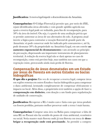 Justificativa: A reserva legal impede o desenvolvimento da Amazônia.

Consequências: O Código Florestal já permite que, por meio do ZEE,
sejam identificadas áreas alteradas e com grande aptidão agrícola nas
quais a reserva legal pode ser reduzida, para fins de recomposição, para
50% da área do imóvel. Ou seja, é a partir de uma avaliação prévia que
se permite aumentar as áreas de uso alternativo do solo. A proposta atual
inverte a lógica para contrariar a vocação florestal de grande parte da
Amazônia: só pode conservar onde for indicado pelo zoneamento e, até lá,
pode desmatar 50% da propriedade na Amazônia Legal, em um convite ao
aumento exponencial do desmatamento e um atentado ao princípio
da precaução, dispensando um importante instrumento de planejamento
territorial. A redução da reserva legal não se dará apenas no caso de
recomposição, como está previsto hoje, mas também nos casos em que a
vegetação existe, provocando ainda mais perda de floresta.

Compensação de áreas desmatadas em um Estado
por áreas de floresta em outros Estados ou bacias
hidrográficas
O que diz o projeto: Em vez de recuperar a reserva legal, comprar áreas
em regiões remotas em outros Estados e bacias hidrográficas para compensar
o dano ambiental, isentando completamente de compensar efetivamente o
impacto no local. Além disso, o proprietário terá também a opção de fazer a
compensação em dinheiro, com doação a um fundo para regularização
de unidades de conservação.

Justificativa: Recuperar a RL é muito caro e faria com que áreas produti-
vas fossem perdidas, portanto melhor preservar onde a terra é mais barata.

Consequências: Comprar uma área na Bahia para compensar a falta de
uma RL no Paraná não faz sentido do ponto de vista ambiental, econômico
ou social. Seria manter mais floresta onde já tem floresta em troca de deso-
brigar a recuperação onde está precisando. Ao permitir a compen-
 