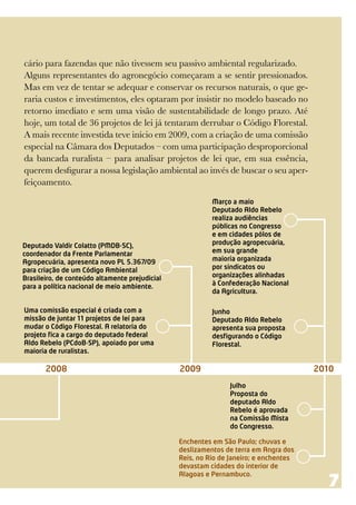 cário para fazendas que não tivessem seu passivo ambiental regularizado.
Alguns representantes do agronegócio começaram a se sentir pressionados.
Mas em vez de tentar se adequar e conservar os recursos naturais, o que ge-
raria custos e investimentos, eles optaram por insistir no modelo baseado no
retorno imediato e sem uma visão de sustentabilidade de longo prazo. Até
hoje, um total de 36 projetos de lei já tentaram derrubar o Código Florestal.
A mais recente investida teve início em 2009, com a criação de uma comissão
especial na Câmara dos Deputados – com uma participação desproporcional
da bancada ruralista – para analisar projetos de lei que, em sua essência,
querem desfigurar a nossa legislação ambiental ao invés de buscar o seu aper-
feiçoamento.

                                                          Março a maio
                                                          Deputado Aldo Rebelo
                                                          realiza audiências
                                                          públicas no Congresso
                                                          e em cidades pólos de
Deputado Valdir Colatto (PMDB-SC),                        produção agropecuária,
coordenador da Frente Parlamentar                         em sua grande
Agropecuária, apresenta novo PL 5.367/09                  maioria organizada
para criação de um Código Ambiental                       por sindicatos ou
Brasileiro, de conteúdo altamente prejudicial             organizações alinhadas
para a política nacional de meio ambiente.                à Confederação Nacional
                                                          da Agricultura.

Uma comissão especial é criada com a                      Junho
missão de juntar 11 projetos de lei para                  Deputado Aldo Rebelo
mudar o Código Florestal. A relatoria do                  apresenta sua proposta
projeto fica a cargo do deputado federal                  desfigurando o Código
Aldo Rebelo (PCdoB-SP), apoiado por uma                   Florestal.
maioria de ruralistas.

       2008                                     2009                                   2010
                                                               Julho
                                                               Proposta do
                                                               deputado Aldo
                                                               Rebelo é aprovada
                                                               na Comissão Mista
                                                               do Congresso.

                                                Enchentes em São Paulo; chuvas e
                                                deslizamentos de terra em Angra dos
                                                Reis, no Rio de Janeiro; e enchentes
                                                devastam cidades do interior de

                                                                                         7
                                                Alagoas e Pernambuco.
 