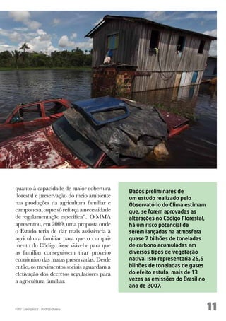 quanto à capacidade de maior cobertura      Dados preliminares de
florestal e preservação do meio ambiente    um estudo realizado pelo
nas produções da agricultura familiar e     Observatório do Clima estimam
camponesa, o que só reforça a necessidade   que, se forem aprovadas as
de regulamentação específica”. O MMA        alterações no Código Florestal,
apresentou, em 2009, uma proposta onde      há um risco potencial de
o Estado teria de dar mais assistência à    serem lançadas na atmosfera
agricultura familiar para que o cumpri-     quase 7 bilhões de toneladas
mento do Código fosse viável e para que     de carbono acumuladas em
as famílias conseguissem tirar proveito     diversos tipos de vegetação
econômico das matas preservadas. Desde      nativa. Isto representaria 25,5
então, os movimentos sociais aguardam a     bilhões de toneladas de gases
efetivação dos decretos reguladores para    do efeito estufa, mais de 13
a agricultura familiar.                     vezes as emissões do Brasil no
                                            ano de 2007.



Foto: Greenpeace / Rodrigo Baleia                                             11
 