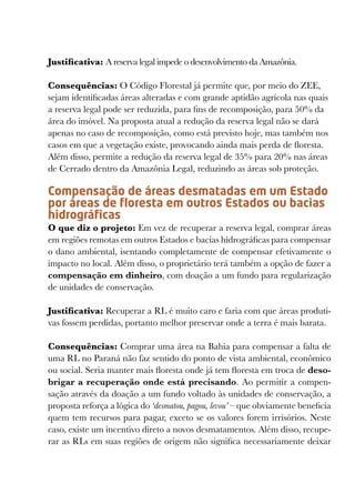 Justificativa: A reserva legal impede o desenvolvimento da Amazônia.

Consequências: O Código Florestal já permite que, por meio do ZEE,
sejam identificadas áreas alteradas e com grande aptidão agrícola nas quais
a reserva legal pode ser reduzida, para fins de recomposição, para 50% da
área do imóvel. Na proposta atual a redução da reserva legal não se dará
apenas no caso de recomposição, como está previsto hoje, mas também nos
casos em que a vegetação existe, provocando ainda mais perda de floresta.
Além disso, permite a redução da reserva legal de 35% para 20% nas áreas
de Cerrado dentro da Amazônia Legal, reduzindo as áreas sob proteção.

Compensação de áreas desmatadas em um Estado
por áreas de floresta em outros Estados ou bacias
hidrográficas
O que diz o projeto: Em vez de recuperar a reserva legal, comprar áreas
em regiões remotas em outros Estados e bacias hidrográficas para compensar
o dano ambiental, isentando completamente de compensar efetivamente o
impacto no local. Além disso, o proprietário terá também a opção de fazer a
compensação em dinheiro, com doação a um fundo para regularização
de unidades de conservação.

Justificativa: Recuperar a RL é muito caro e faria com que áreas produti-
vas fossem perdidas, portanto melhor preservar onde a terra é mais barata.

Consequências: Comprar uma área na Bahia para compensar a falta de
uma RL no Paraná não faz sentido do ponto de vista ambiental, econômico
ou social. Seria manter mais floresta onde já tem floresta em troca de deso-
brigar a recuperação onde está precisando. Ao permitir a compen-
sação através da doação a um fundo voltado às unidades de conservação, a
proposta reforça a lógica do ‘desmatou, pagou, levou’ – que obviamente beneficia
quem tem recursos para pagar, exceto se os valores forem irrisórios. Neste
caso, existe um incentivo direto a novos desmatamentos. Além disso, recupe-
rar as RLs em suas regiões de origem não significa necessariamente deixar
 
