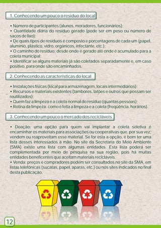 1. Conhecendo um pouco o resíduo do local
• Número de participantes (alunos, moradores, funcionários);
• Quantidade diária do resíduo gerado (pode ser em peso ou número de
sacos de lixo);
• De quais tipos de resíduos é composto e porcentagens de cada um (papel,
alumínio, plástico, vidro, orgânicos, infectante, etc.);
• O caminho do resíduo: desde onde é gerado até onde é acumulado para a
coleta municipal;
• Identificar se alguns materiais já são coletados separadamente e, em caso
positivo, para onde são encaminhados.
2. Conhecendo as características do local
• Instalações físicas (local para armazenagem, locais intermediários);
• Recursos e materiais existentes (tambores, latões e outros que possam ser
reutilizados);
• Quem faz a limpeza e a coleta normal do resíduo (quantas pessoas);
• Rotina da limpeza: como é feita a limpeza e a coleta (freqüência, horários).
3. Conhecendo um pouco o mercado dos recicláveis
• Doação: uma opção para quem vai implantar a coleta seletiva é
encaminhar os materiais para associações ou cooperativas que, por sua vez,
vendem ou reaproveitam esse material. Se for esta a opção, é bom ter uma
lista desses interessados à mão. No site da Secretaria do Meio Ambiente
(SMA) existe uma lista com algumas entidades. Esta lista poderá ser
complementada por meio de pesquisa na sua região, pois há muitas
entidades beneficentes que aceitam materiais recicláveis.
• Venda: preços e compradores podem ser consultados no site da SMA, em
listas telefônicas (sucatas, papel, aparas, etc.) ou nos sites indicados no final
desta publicação.

12

 