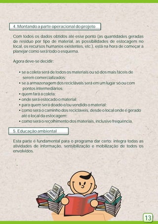 4. Montando a parte operacional do projeto
Com todos os dados obtidos até esse ponto (as quantidades geradas
de resíduo por tipo de material, as possibilidades de estocagem no
local, os recursos humanos existentes, etc.), está na hora de começar a
planejar como será todo o esquema.
Agora deve-se decidir:
• se a coleta será de todos os materiais ou só dos mais fáceis de
serem comercializados;
• se a armazenagem dos recicláveis será em um lugar só ou com
pontos intermediários;
• quem fará a coleta;
• onde será estocado o material;
• para quem será doado e/ou vendido o material;
• como será o caminho dos recicláveis, desde o local onde é gerado
até o local da estocagem;
• como será o recolhimento dos materiais, inclusive freqüência.
5. Educação ambiental
Esta parte é fundamental para o programa dar certo: integra todas as
atividades de informação, sensibilização e mobilização de todos os
envolvidos.

13

 