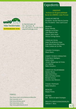 Expediente
UNIGENTE
Instituto de Responsabilidade
Social da UNIMED João Pessoa
CONSELHO DIRETOR
Presidente: Aucélio Melo de Gusmão
Vice-Presidente: Tânia Coeli Escorel

RESPONSABILIDADE SOCIAL

Av. Marechal Deodoro, 401
Torre . João Pessoa . PB
Fone: (83) 2106.0712 / Fax: (83) 2106.0701
unigente@unimedjp.com.br

Membros:
Denise Almeida
Halbiege Lea Di Pace
João Modesto Filho
Manoel Jaime Xavier
Vinicius Formiga Barros
CONSELHO FISCAL
André Pacelli Bezerra Viana
Euda Maria Farias Diniz Aranha
Pedro Cordeiro de Sá Filho
Consultor Estratégico
Mauro Nunes
COMITÊ TÉCNICO CONSULTIVO
Ercília Nunes Rodrigues
Idalina Lemos
Josiane Albuquerque de Freitas
Luiz Salomão
Núbia Gonçalves
COMITÊ DO VOLUNTARIADO
Daniele Oliveira
Lilian Karla Di Pace
Maria da Penha Ferreira
Rômulo Fonseca
Severino José Menezes
Criação e Ilustração
Núbia Gonçalves
REDAÇÃO
Narjara Pereira

FONTES
http://www.corsan.com.br/informacoes/dicas.htm
http://www.abn.com.br
http://www.eletrobras.gov.br
http://www.furnas.com.br
http://www.ambientebrasil.com.br

REVISÃO
NAE - Núcleo de Apoio Estratégico
PROJETO GRÁFICO/DIAGRAMAÇÃO
Gildeone C. Alves

17

 