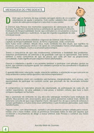 MENSAGEM DO PRESIDENTE

D

izem que os homens de boa vontade carregam dentro de si o espírito
voluntarioso de ajudar o próximo. Este caráter solidário lhes confere
razões de sobra para enriquecer o seu viver e o seu caráter.

A Unimed João Pessoa vive momentos auspiciosos de valorização do ser
humano. No primeiro momento temos a satisfação de apresentar o UniGente,
Instituição de Responsabilidade Social, que estimulará os circunstantes à busca
de argumentos legítimos e autênticos, no que diz respeito à qualidade de vida
e inclusão social.
O UniGente marca de forma definitiva o ingresso da Unimed João Pessoa no
capítulo da Responsabilidade Social, de forma organizada, onde certamente
bons frutos serão colhidos. Atitude ética, muito ventilada nos dias atuais, que significa na
essência, uma participação efetiva e de apoio às comunidades menos emancipadas, cujas
carências são múltiplas, cruéis e se arrastam pelos tempos.
Temos a consciência de que não resolveremos certamente a totalidade dos problemas.
Sabemos perfeitamente da extensão e da gravidade com que se apresentam, mas temos
também a exata consciência de que do pouco que cada um fizer ou proporcionar,
consolidado, muito significará para aqueles menos afortunados.
Exercer a cidadania é ajudar o seu próximo também, é participar com atitudes, gestos ou
ações, que somem e busquem ajudar. Ser solidário é pensar no seu semelhante e visualizá-lo
com o coração.
E quando falta amor, educação, saúde, educação sanitária, e orientação no que concerne ao
meio ambiente e tantas outras questões não menos importantes?
Quantos brasileiros vivem em condições sub-humanas, marginalizados, sem acesso, sem
oportunidade de participar no contexto social, que precisam da tão decantada inclusão
social?
O compromisso se materializa através do voluntariado, da participação de cada um, de
caráter espontâneo, de uma validade à toda prova, e tenham certeza, que fazer o bem
enriquece qualquer ser humano.
Não é pretensão do UniGente no seu dia-a-dia sobrepujar nenhuma outra instituição do
gênero. Buscaremos sim, associações, para que juntos possamos realizar mais, dentro do
soberano conceito de que o que importa é fazer, não quem fez, de que a soma de esforços é
sempre ganhadora, e muitos terão seus sofrimentos e suas incertezas atenuadas, suas vidas
transformadas.
Fiquem certos: com determinação, vontade e um pensamento sempre voltado para crescer,
evoluir, criar e fazer melhor, serão as premissas renovadas todos os dias por aqueles que
receberam a incumbência de dirigir a nossa Unimed João Pessoa e construir seu futuro
vencedor.

Aucélio Melo de Gusmão

4

 