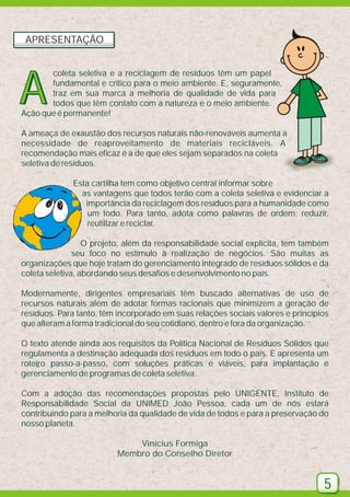 APRESENTAÇÃO

A

coleta seletiva e a reciclagem de resíduos têm um papel
fundamental e crítico para o meio ambiente. E, seguramente,
traz em sua marca a melhoria de qualidade de vida para
todos que têm contato com a natureza e o meio ambiente.
Ação que é permanente!

A ameaça de exaustão dos recursos naturais não-renováveis aumenta a
necessidade de reaproveitamento de materiais recicláveis. A
recomendação mais eficaz é a de que eles sejam separados na coleta
seletiva de resíduos.
Esta cartilha tem como objetivo central informar sobre
as vantagens que todos terão com a coleta seletiva e evidenciar a
importância da reciclagem dos resíduos para a humanidade como
um todo. Para tanto, adota como palavras de ordem: reduzir,
reutilizar e reciclar.
O projeto, além da responsabilidade social explícita, tem também
seu foco no estímulo à realização de negócios. São muitas as
organizações que hoje tratam do gerenciamento integrado de resíduos sólidos e da
coleta seletiva, abordando seus desafios e desenvolvimento no país.
Modernamente, dirigentes empresariais têm buscado alternativas de uso de
recursos naturais além de adotar formas racionais que minimizem a geração de
resíduos. Para tanto, têm incorporado em suas relações sociais valores e princípios
que alteram a forma tradicional do seu cotidiano, dentro e fora da organização.
O texto atende ainda aos requisitos da Política Nacional de Resíduos Sólidos que
regulamenta a destinação adequada dos resíduos em todo o país. E apresenta um
roteiro passo-a-passo, com soluções práticas e viáveis, para implantação e
gerenciamento de programas de coleta seletiva.
Com a adoção das recomendações propostas pelo UNIGENTE, Instituto de
Responsabilidade Social da UNIMED João Pessoa, cada um de nós estará
contribuindo para a melhoria da qualidade de vida de todos e para a preservação do
nosso planeta.
Vinícius Formiga
Membro do Conselho Diretor

5

 