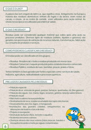 O QUE É O LIXO?
A palavra lixo tem origem do latim Lix, que significa cinza. Antigamente na Europa a
maioria dos resíduos domésticos vinham do fogão e da lareira; eram restos de
carvão, e cinzas. Já os restos de comida eram utilizados para ração animal. As
cinzas nessa época era utilizadas para fabricar sabão.

O QUE É RESÍDUO?
Resíduo pode ser considerado qualquer material que sobra após uma ação ou
processo produtivo. Diversos tipos de resíduos (sólidos, líquidos e gasosos) são
gerados nos processos de extração de recursos naturais, transformação, fabricação
ou consumo de produtos e serviços.

COMO PODEMOS CLASSIFICAR O RESÍDUO?
O resíduo pode ser classificado em três grupos:
• Resíduo Residencial: é todo o resíduo produzido em nossa casa;
• Resíduo Comercial: é aquele produzido pelos estabelecimentos comerciais;
• Resíduo Público: resíduos de ruas, avenidas, praças, praias e feiras;
Temos também os lixos gerados por fontes especiais como: serviços de saúde,
indústria, agricultura, radioatividade e processos químicos.
PREJUÍZOS CAUSADOS PELO RESÍDUO.
• Poluição espacial;
• Poluição do ar: emissão de gases, poeiras, fumaças, queimadas, etc (lixo gasoso);
• Poluição das águas: rios, mares, lagos, oceanos, geleiras ,lençóis subterrâneos;
• Poluição visual;
• Mal cheiro e odores na sua putrefação;
• Deslizamento de terra: resíduo acumulado nos topos dos morros;
• Assoreamentos dos rios, lagos, e manguezais;
•Inundações das grandes cidades, entupimentos ou
obturações de bueiros e boca de lobo;
• Prejuízo à navegação;
• Destruição da fauna e flora, terrestre e aquática;
• Acidentes terrestres e aéreos;
• Doenças através dos seus vetores (ratos,moscas, baratas e
mosquitos) levando à morte por águas contaminadas.

6

 