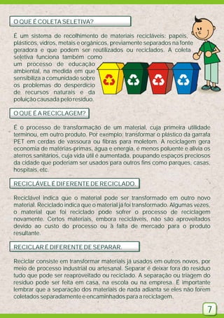 O QUE É COLETA SELETIVA?
É um sistema de recolhimento de materiais recicláveis: papéis,
plásticos, vidros, metais e orgânicos, previamente separados na fonte
geradora e que podem ser reutilizados ou reciclados. A coleta
seletiva funciona também como
um processo de educação
ambiental, na medida em que
sensibiliza a comunidade sobre
os problemas do desperdício
de recursos naturais e da
poluição causada pelo resíduo.
O QUE É A RECICLAGEM?
É o processo de transformação de um material, cuja primeira utilidade
terminou, em outro produto. Por exemplo: transformar o plástico da garrafa
PET em cerdas de vassoura ou fibras para moletom. A reciclagem gera
economia de matérias-primas, água e energia, é menos poluente e alivia os
aterros sanitários, cuja vida útil é aumentada, poupando espaços preciosos
da cidade que poderiam ser usados para outros fins como parques, casas,
hospitais, etc.
RECICLÁVEL É DIFERENTE DE RECICLADO.
Reciclável indica que o material pode ser transformado em outro novo
material. Reciclado indica que o material já foi transformado. Algumas vezes,
o material que foi reciclado pode sofrer o processo de reciclagem
novamente. Certos materiais, embora recicláveis, não são aproveitados
devido ao custo do processo ou à falta de mercado para o produto
resultante.
RECICLAR É DIFERENTE DE SEPARAR.
Reciclar consiste em transformar materiais já usados em outros novos, por
meio de processo industrial ou artesanal. Separar é deixar fora do resíduo
tudo que pode ser reaproveitado ou reciclado. A separação ou triagem do
resíduo pode ser feita em casa, na escola ou na empresa. É importante
lembrar que a separação dos materiais de nada adianta se eles não forem
coletados separadamente e encaminhados para a reciclagem.

7

 