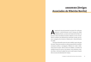 o combate à corrupção nas prefeituras do brasil20 o combate à corrupção nas prefeituras do brasil 21
A
organização não governamental AMARRIBO foi criada para
promover o desenvolvimento social e humano da cidade
de Ribeirão Bonito, no interior do Estado de São Paulo. Ao
procurar colocar seus planos em prática, deparou-se com a necessi-
dade de combater uma administração municipal corrupta, que mi-
nava o progresso das iniciativas voltadas para o desenvolvimento
da cidade.
Tal atuação demandou meses de muito trabalho e gerou alto grau
de tensão. Numerosas reuniões se realizaram para discutir caminhos,
orientações jurídicas e investigações. Milhares de e-mails e telefo-
nemas foram trocados. Além de todo esse trabalho, os membros da
entidade tiveram de conviver com ameaças, cartas anônimas, acusa-
ções falsas e todo tipo de golpe baixo que se pode esperar de quem
desvia recursos da alimentação de crianças.
amarribo (Amigos
Associados de Ribeirão Bonito)
 