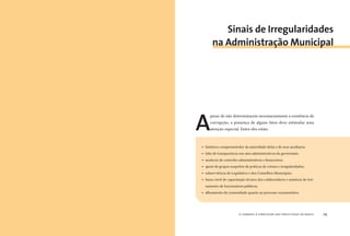 o combate à corrupção nas prefeituras do brasil28 o combate à corrupção nas prefeituras do brasil 29
A
pesar de não determinarem necessariamente a existência de
corrupção, a presença de alguns fatos deve estimular uma
atenção especial. Entre eles estão:
Sinais de Irregularidades
na Administração Municipal
” histórico comprometedor da autoridade eleita e de seus auxiliares;
” falta de transparência nos atos administrativos do governante;
” ausência de controles administrativos e ﬁnanceiros;
” apoio de grupos suspeitos de práticas de crimes e irregularidades;
” subserviência do Legislativo e dos Conselhos Municipais;
” baixo nível de capacitação técnica dos colaboradores e ausência de trei-
namento de funcionários públicos;
” alheamento da comunidade quanto ao processo orçamentário.
 