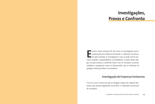 o combate à corrupção nas prefeituras do brasil58 o combate à corrupção nas prefeituras do brasil 59
E
xistem várias maneiras de dar início às investigações para a
conﬁrmação da existência de fraudes e a obtenção de provas.
Só após iniciadas as investigações é que se pode mover pro-
cessos visando a responsabilizar os fraudadores. A partir desse está-
gio, em que começa o confronto direto com os corruptos, é preciso
mobilizar a população contra os denunciados, que se utilizarão de
qualquer meio para deter os acusadores.
É MUITO MAIS COMUM do que se imagina a ﬁgura da empresa-fan-
tasma, que inexiste legalmente ou de fato, e é utilizada no processo
de corrupção.
Investigações,
Provas e Confronto
Investigação de Empresas Fantasmas
 