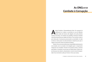o combate à corrupção nas prefeituras do brasil76 o combate à corrupção nas prefeituras do brasil 77
A
justiça brasileira é demasiadamente lenta. No momento da
publicação da 3ª edição os envolvidos no caso de Ribeirão
Bonito ainda não haviam sido julgados nem pela primeira
instância da justiça. Os membros da quadrilha continuam emitindo
notas ﬁscais para diversas cidades do interior. É um escárnio contra o
povo desse país. Continuamos pressionando as autoridades. Se nada
acontecer, vamos passar essa documentação à imprensa para que se
registre essa porção sinistra da história brasileira.
Muitas vezes, processos judiciais por improbidade administrativa
são iniciados, mas os acusados só são julgados após o cumprimento
integral de seus mandatos. Durante esse período, furtam o máximo
que podem e acumulam recursos para sua defesa futura. Quase sem-
pre alcançam esse objetivo, alimentando o círculo vicioso da impuni-
dade. Esse movimento acaba por frustrar a busca por justiça.
As ONGs e o
Combate à Corrupção
 
