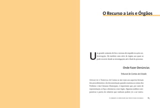 o combate à corrupção nas prefeituras do brasil82 o combate à corrupção nas prefeituras do brasil 83
U
m grande conjunto de leis e normas dá respaldo às ações an-
ticorrupção. Há também uma série de órgãos aos quais se
pode recorrer desde as investigações até o ﬁnal do processo.
APESAR DE O TRIBUNAL de Contas se ater mais aos aspectos formais
dos procedimentos e da documentação quando examina as contas dos
Prefeitos e das Câmaras Municipais, é importante que, por meio de
representação, se faça a denúncia a esse órgão. Algumas análises com-
parativas e partes do relatório que realizam podem vir a ser instru-
O Recurso a Leis e Órgãos
Onde Fazer Denúncias
Tribunal de Contas do Estado
 