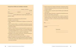 o combate à corrupção nas prefeituras do brasil96 o combate à corrupção nas prefeituras do brasil 97
Compromisso Público de Candidato a Vereador
Eu _____________________________, brasileiro, resi-dente a_________
______________________________________________________, portador
do RG __________________, candidato a _____________________________
no município de ________________________________, pelo partido _____
______________, prometo publicamente a cumprir rigorosamente os com-
promissos a seguir:
. Participar ativa e assiduamente das sessões de Câmara.
2. Fiscalizar os atos do executivo.
3. Exigir transparência na administração da Prefeitura e da Câmara Mu-
nicipal.
4.Trazer o Ministério Público e as autoridades constituídas para apuração
de qualquer suspeita de desvio de recursos que recaia sobre membros da
administração pública.
5. Analisar as contas do executivo somente aprovando as mesmas se esti-
verem aprovadas pelo Tribunal de Contas, e se as mesmas obedeceram a
Lei de Responsabilidade Fiscal, e as regras de transparência e probidade,
e não pesarem sobre as mesmas suspeitas de irregularidades.
6.Não legislar em causa própria, promovendo a concessão de benefícios e
compensações fora da capacidade do município.
7. Não contratar parentes até terceiro grau em cargos de conﬁança.
8. Adaptar a lei orgânica do município para permitir a adoção de orçamen-
to democrático, promovendo audiências para priorização na alocação
dos recursos municipais.
9. Apoiar a alteração da Lei Orgânica do Município e do Regimento Interno
da Câmara Municipal para adoção do voto aberto pela Câmara Municipal
em todas as matérias.
0. Analisar e aprovar o orçamento anual da Prefeitura após estabelecidas
as prioridades.
. Não utilizar órgãos, funcionários, e equipamentos da administração pú-
blica em proveito próprio, ou de terceiros.
2. Declaro conhecer o conteúdo da publicação o combate a corrupção nas
prefeituras do brasil e me comprometo a tomar medidas administrativas
para prevenir no futuro a ocorrência dos tipos de fraude mencionados
na mesma.
Data:___________
________________________________________
Candidato
Testemunhas:
________________________________
________________________________
 