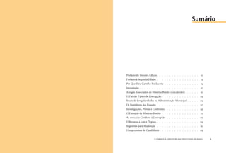 o combate à corrupção nas prefeituras do brasil8 o combate à corrupção nas prefeituras do brasil 9
Prefácio da Terceira Edição. . . . . . . . . . . . . . . . . 
Prefácio à Segunda Edição . . . . . . . . . . . . . . . . . 3
Por Que Esta Cartilha Foi Escrita . . . . . . . . . . . . . . 5
Introdução . . . . . . . . . . . . . . . . . . . . . . . . 7
Amigos Associados de Ribeirão Bonito (AMARRIBO). . . . . . 2
O Padrão Típico de Corrupção . . . . . . . . . . . . . . . 23
Sinais de Irregularidades na Administração Municipal . . . . . 29
Os Bastidores das Fraudes . . . . . . . . . . . . . . . . . 37
Investigações, Provas e Confronto. . . . . . . . . . . . . . 59
O Exemplo de Ribeirão Bonito . . . . . . . . . . . . . . . 7
As ONGs e o Combate à Corrupção . . . . . . . . . . . . . 77
O Recurso a Leis e Órgãos . . . . . . . . . . . . . . . . . 83
Sugestões para Mudanças . . . . . . . . . . . . . . . . . 9
Compromisso de Candidatos . . . . . . . . . . . . . . . . 93
Sumário
 