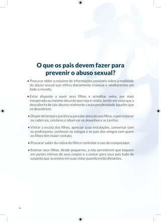 O que os pais devem fazer para
prevenir o abuso sexual?
• Procurar obter o máximo de informações possíveis sobre a realidade
do abuso sexual que vitima diariamente crianças e adolescentes em
todo o mundo;
• Estar disposto a ouvir seus filhos e acreditar neles, por mais
inesperado ou mesmo absurdo que seja o relato, tendo em vista que a
descoberta de tais abusos realmente causa perplexidade àqueles que
os descobrem;
• Dispordetempoepaciênciaparadaratençãoaosfilhos,supervisionar
os cadernos, celulares e observar os desenhos e as tarefas;
• Visitar a escola dos filhos, apreciar suas instalações, conversar com
os professores, conhecer os colegas e os pais dos amigos com quem
os filhos têm maior contato;
• Procurar saber da rotina do filho e controlar o uso do computador;
• Ensinar seus filhos, desde pequenos, a não permitirem que toquem
em partes íntimas de seus corpos e a contar para seus pais tudo de
suspeito que acontece em suas vidas quando estão distantes.
10
 