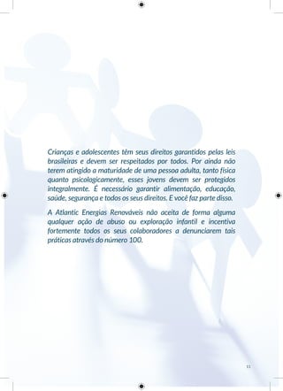 Crianças e adolescentes têm seus direitos garantidos pelas leis
brasileiras e devem ser respeitados por todos. Por ainda não
terem atingido a maturidade de uma pessoa adulta, tanto física
quanto psicologicamente, esses jovens devem ser protegidos
integralmente. É necessário garantir alimentação, educação,
saúde, segurança e todos os seus direitos. E você faz parte disso.
A Atlantic Energias Renováveis não aceita de forma alguma
qualquer ação de abuso ou exploração infantil e incentiva
fortemente todos os seus colaboradores a denunciarem tais
práticas através do número 100.
11
 