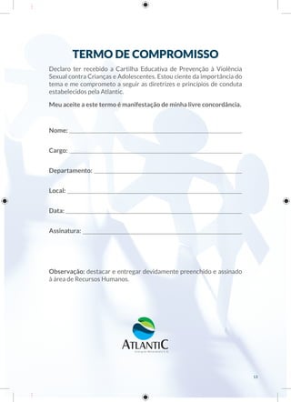 TERMO DE COMPROMISSO
Declaro ter recebido a Cartilha Educativa de Prevenção à Violência
Sexual contra Crianças e Adolescentes. Estou ciente da importância do
tema e me comprometo a seguir as diretrizes e princípios de conduta
estabelecidos pela Atlantic.
Meu aceite a este termo é manifestação de minha livre concordância.
Nome:
Cargo:
Departamento:
Local:
Data:
Assinatura:
Observação: destacar e entregar devidamente preenchido e assinado
à área de Recursos Humanos.
13
 