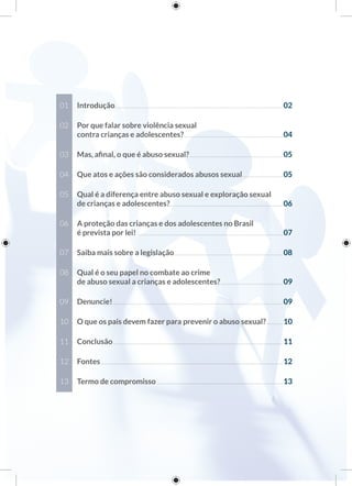 01 Introdução.......................................................................................................................02
02 Por que falar sobre violência sexual
contra crianças e adolescentes?......................................................................04
03 Mas, aﬁnal, o que é abuso sexual?..................................................................05
04 Que atos e ações são considerados abusos sexual............................05
05 Qual é a diferença entre abuso sexual e exploração sexual
de crianças e adolescentes?................................................................................06
06 A proteção das crianças e dos adolescentes no Brasil
é prevista por lei! ......................................................................................................07
07 Saiba mais sobre a legislação.............................................................................08
08 Qual é o seu papel no combate ao crime
de abuso sexual a crianças e adolescentes?............................................09
09 Denuncie!........................................................................................................................09
10 O que os pais devem fazer para prevenir o abuso sexual? ...........10
11 Conclusão........................................................................................................................11
12 Fontes.................................................................................................................................12
13 Termo de compromisso .........................................................................................13
 