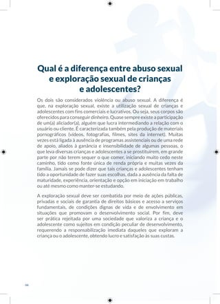 Qual é a diferença entre abuso sexual
e exploração sexual de crianças
e adolescentes?
Os dois são considerados violência ou abuso sexual. A diferença é
que, na exploração sexual, existe a utilização sexual de crianças e
adolescentes com fins comerciais e lucrativos. Ou seja, seus corpos são
oferecidos para conseguir dinheiro. Quase sempre existe a participação
de um(a) aliciador(a), alguém que lucra intermediando a relação com o
usuário ou cliente. É caracterizada também pela produção de materiais
pornográficos (vídeos, fotografias, filmes, sites da internet). Muitas
vezes está ligada à ausência de programas assistenciais ou de uma rede
de apoio, aliados à ganância e insensibilidade de algumas pessoas, o
que leva diversas crianças e adolescentes a se prostituírem, em grande
parte por não terem sequer o que comer, iniciando muito cedo neste
caminho, tido como fonte única de renda própria e muitas vezes da
família. Jamais se pode dizer que tais crianças e adolescentes tenham
tido a oportunidade de fazer suas escolhas, dada a ausência da falta de
maturidade, experiência, orientação e opção em iniciação em trabalho
ou até mesmo como manter-se estudando.
A exploração sexual deve ser combatida por meio de ações públicas,
privadas e sociais de garantia de direitos básicos e acesso a serviços
fundamentais, de condições dignas de vida e de envolvimento em
situações que promovam o desenvolvimento social. Por fim, deve
ser prática rejeitada por uma sociedade que valoriza a criança e o
adolescente como sujeitos em condição peculiar de desenvolvimento,
requerendo a responsabilização imediata daqueles que exploram a
criança ou o adolescente, obtendo lucro e satisfação às suas custas.
06
 