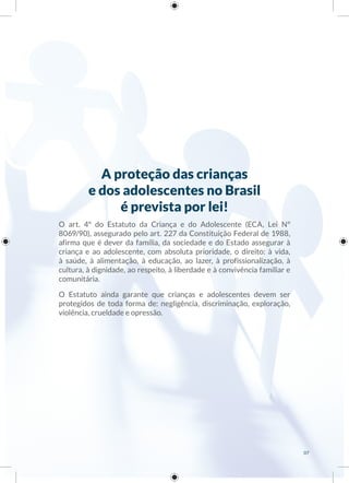 A proteção das crianças
e dos adolescentes no Brasil
é prevista por lei!
O art. 4º do Estatuto da Criança e do Adolescente (ECA, Lei Nº
8069/90), assegurado pelo art. 227 da Constituição Federal de 1988,
afirma que é dever da família, da sociedade e do Estado assegurar à
criança e ao adolescente, com absoluta prioridade, o direito: à vida,
à saúde, à alimentação, à educação, ao lazer, à profissionalização, à
cultura, à dignidade, ao respeito, à liberdade e à convivência familiar e
comunitária.
O Estatuto ainda garante que crianças e adolescentes devem ser
protegidos de toda forma de: negligência, discriminação, exploração,
violência, crueldade e opressão.
07
 