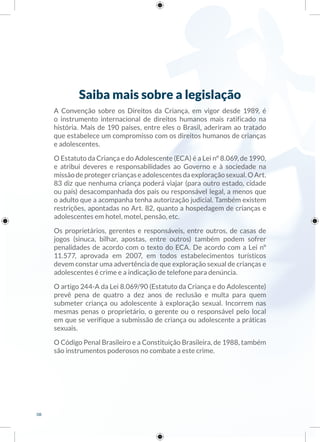 Saiba mais sobre a legislação
A Convenção sobre os Direitos da Criança, em vigor desde 1989, é
o instrumento internacional de direitos humanos mais ratificado na
história. Mais de 190 países, entre eles o Brasil, aderiram ao tratado
que estabelece um compromisso com os direitos humanos de crianças
e adolescentes.
O Estatuto da Criança e do Adolescente (ECA) é a Lei nº 8.069, de 1990,
e atribui deveres e responsabilidades ao Governo e à sociedade na
missãodeprotegercriançaseadolescentesdaexploraçãosexual.OArt.
83 diz que nenhuma criança poderá viajar (para outro estado, cidade
ou país) desacompanhada dos pais ou responsável legal, a menos que
o adulto que a acompanha tenha autorização judicial. Também existem
restrições, apontadas no Art. 82, quanto a hospedagem de crianças e
adolescentes em hotel, motel, pensão, etc.
Os proprietários, gerentes e responsáveis, entre outros, de casas de
jogos (sinuca, bilhar, apostas, entre outros) também podem sofrer
penalidades de acordo com o texto do ECA. De acordo com a Lei nº
11.577, aprovada em 2007, em todos estabelecimentos turísticos
devem constar uma advertência de que exploração sexual de crianças e
adolescentes é crime e a indicação de telefone para denúncia.
O artigo 244-A da Lei 8.069/90 (Estatuto da Criança e do Adolescente)
prevê pena de quatro a dez anos de reclusão e multa para quem
submeter criança ou adolescente à exploração sexual. Incorrem nas
mesmas penas o proprietário, o gerente ou o responsável pelo local
em que se verifique a submissão de criança ou adolescente a práticas
sexuais.
O Código Penal Brasileiro e a Constituição Brasileira, de 1988, também
são instrumentos poderosos no combate a este crime.
08
 