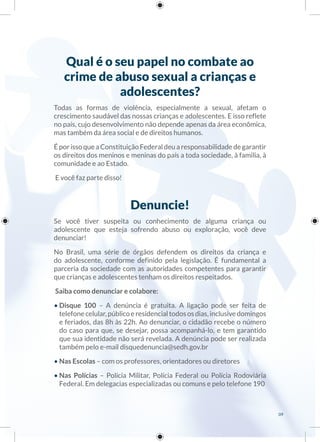 Qual é o seu papel no combate ao
crime de abuso sexual a crianças e
adolescentes?
Todas as formas de violência, especialmente a sexual, afetam o
crescimento saudável das nossas crianças e adolescentes. E isso reflete
no país, cujo desenvolvimento não depende apenas da área econômica,
mas também da área social e de direitos humanos.
É por isso que a Constituição Federal deu a responsabilidade de garantir
os direitos dos meninos e meninas do país a toda sociedade, à família, à
comunidade e ao Estado.
E você faz parte disso!
Denuncie!
Se você tiver suspeita ou conhecimento de alguma criança ou
adolescente que esteja sofrendo abuso ou exploração, você deve
denunciar!
No Brasil, uma série de órgãos defendem os direitos da criança e
do adolescente, conforme definido pela legislação. É fundamental a
parceria da sociedade com as autoridades competentes para garantir
que crianças e adolescentes tenham os direitos respeitados.
Saiba como denunciar e colabore:
• Disque 100 – A denúncia é gratuita. A ligação pode ser feita de
telefonecelular,públicoeresidencialtodososdias,inclusivedomingos
e feriados, das 8h às 22h. Ao denunciar, o cidadão recebe o número
do caso para que, se desejar, possa acompanhá-lo, e tem garantido
que sua identidade não será revelada. A denúncia pode ser realizada
também pelo e-mail disquedenuncia@sedh.gov.br
• Nas Escolas – com os professores, orientadores ou diretores
• Nas Polícias – Polícia Militar, Polícia Federal ou Polícia Rodoviária
Federal. Em delegacias especializadas ou comuns e pelo telefone 190
09
 