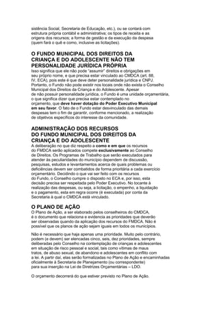 sistência Social, Secretaria de Educação, etc.), ou se contará com
estrutura própria contábil e administrativa; os tipos de receita e as
origens dos recursos; a forma de gestão e da execução da despesa
(quem fará o quê e como, inclusive as licitações).

O FUNDO MUNICIPAL DOS DIREITOS DA
CRIANÇA E DO ADOLESCENTE NÃO TEM
PERSONALIDADE JURÍDICA PRÓPRIA
Isso significa que ele não pode “assumir” direitos e obrigações em
seu próprio nome, e que precisa estar vinculado ao CMDCA (art. 88,
IV, ECA), pois este é que deve deter personalidade jurídica e CNPJ.
Portanto, o Fundo não pode existir nos locais onde não exista o Conselho
Municipal dos Direitos da Criança e do Adolescente. Apesar
de não possuir personalidade jurídica, o Fundo é uma unidade orçamentária,
o que significa dizer que precisa estar contemplado no
orçamento, que deve haver dotação do Poder Executivo Municipal
em seu favor. O fato de o Fundo estar desvinculado das demais
despesas tem o fim de garantir, conforme mencionado, a realização
de objetivos específicos do interesse da comunidade.

ADMINISTRAÇÃO DOS RECURSOS
DO FUNDO MUNICIPAL DOS DIREITOS DA
CRIANÇA E DO ADOLESCENTE
A deliberação no que diz respeito a como e em que os recursos
do FMDCA serão aplicados compete exclusivamente ao Conselho
de Direitos. Os Programas de Trabalho que serão executados para
atender às peculiaridades do município dependem de discussão,
pesquisas, estudos e levantamentos acerca de quais problemas ou
deficiências devem ser combatidos de forma prioritária a cada exercício
orçamentário. Decidindo o que vai ser feito com os recursos
do Fundo, o Conselho cumpre o disposto no ECA e, por isso, esta
decisão precisa ser respeitada pelo Poder Executivo. No tocante à
realização das despesas, ou seja, a licitação, o empenho, a liquidação
e o pagamento, esta em regra ocorre (é executada) por conta da
Secretaria à qual o CMDCA está vinculado.

O PLANO DE AÇÃO
O Plano de Ação, a ser elaborado pelos conselheiros do CMDCA,
é o documento que relaciona e evidencia as prioridades que deverão
ser observadas quando da aplicação dos recursos do FMDCA. Não é
possível que os planos de ação sejam iguais em todos os municípios.
15
Não é necessário que haja apenas uma prioridade. Muito pelo contrário,
podem (e devem) ser elencadas cinco, seis, dez prioridades, sempre
deliberadas pelo Conselho na contemplação de crianças e adolescentes
em situação de risco pessoal e social, tais como vítimas de maus
tratos, de abuso sexual, de abandono e adolescentes em conflito com
a lei. A partir daí, elas serão formalizadas no Plano de Ação e encaminhadas
oficialmente à Secretaria de Planejamento (ou correspondente)
para sua inserção na Lei de Diretrizes Orçamentárias – LDO.

O orçamento decorrerá do que estiver previsto no Plano de Ação.
 